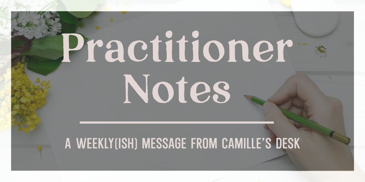 Practitioner Notes - a weekly(ish) message from Camille's desk